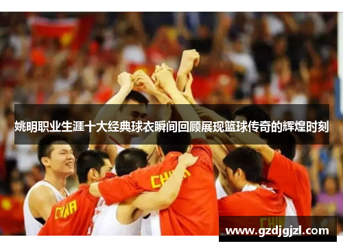 姚明职业生涯十大经典球衣瞬间回顾展现篮球传奇的辉煌时刻