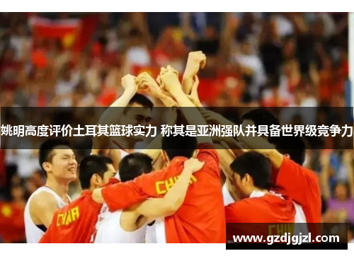 姚明高度评价土耳其篮球实力 称其是亚洲强队并具备世界级竞争力
