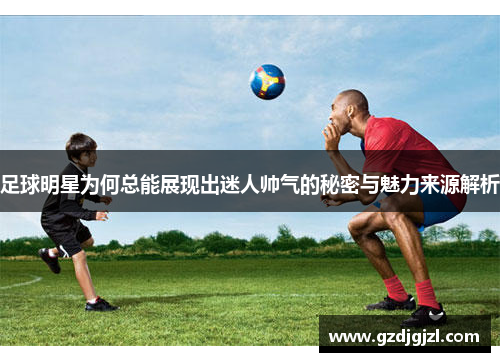 足球明星为何总能展现出迷人帅气的秘密与魅力来源解析