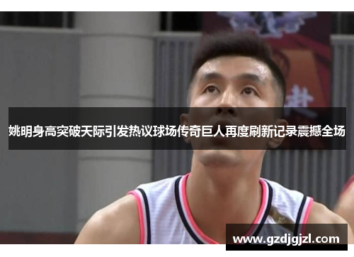 姚明身高突破天际引发热议球场传奇巨人再度刷新记录震撼全场