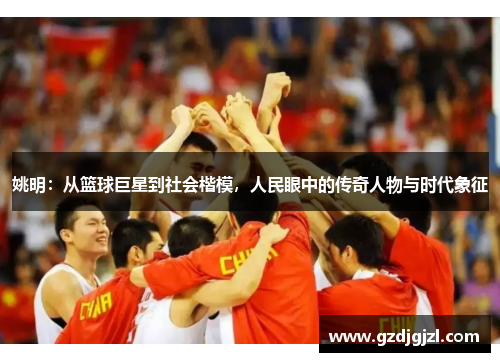 姚明：从篮球巨星到社会楷模，人民眼中的传奇人物与时代象征