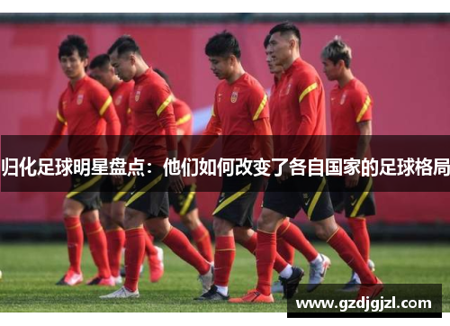归化足球明星盘点：他们如何改变了各自国家的足球格局