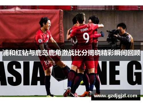浦和红钻与鹿岛鹿角激战比分揭晓精彩瞬间回顾
