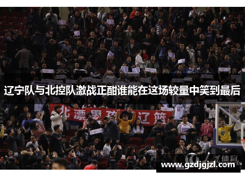 辽宁队与北控队激战正酣谁能在这场较量中笑到最后